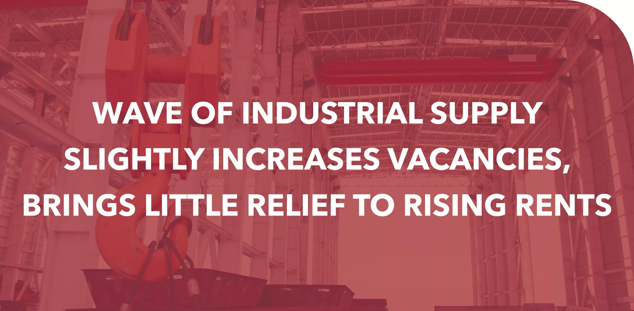 WAVE OF INDUSTRIAL SUPPLY SLIGHTLY INCREASES VACANCIES, BRINGS LITTLE RELIEF TO RISING RENTS